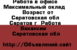 Работа в офисе › Максимальный оклад ­ 30 000 › Возраст от ­ 18 - Саратовская обл., Саратов г. Работа » Вакансии   . Саратовская обл.